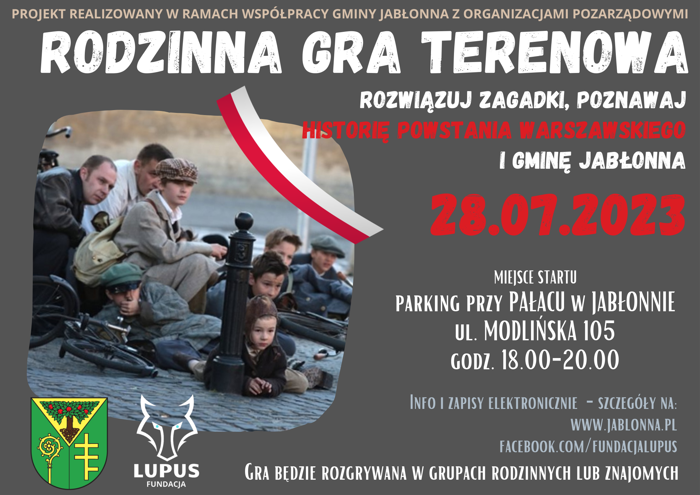 Projekt realizowany jest w ramach współpracy Gminy Jabłonna z organizacjami pozarządowymi. Rodzinna Gra Terenowa. Rozwiązuj zagadki, poznawaj historię Powstania Warszawskiego i Gminę Jabłonna. 28 lipca 2023 r. Miejsce startu: Parking przy Pałacu w Jabłonnie, ul. Modlińka 105, godz. 18.00 - 20.00 Info i zapisy elektroniczne. Gra będzie rozgrywana w grupach rodzinnych lub znajomych. Projekt realizowany jest w ramach współpracy Gminy Jabłonna z organizacjami pozarządowymi. Rodzinna Gra Terenowa. Rozwiązuj zagadki, poznawaj historię Powstania Warszawskiego i Gminę Jabłonna. 28 lipca 2023 r. Miejsce startu: Parking przy Pałacu w Jabłonnie, ul. Modlińka 105, godz. 18.00 - 20.00 Info i zapisy elektroniczne. Gra będzie rozgrywana w grupach rodzinnych lub znajomych.